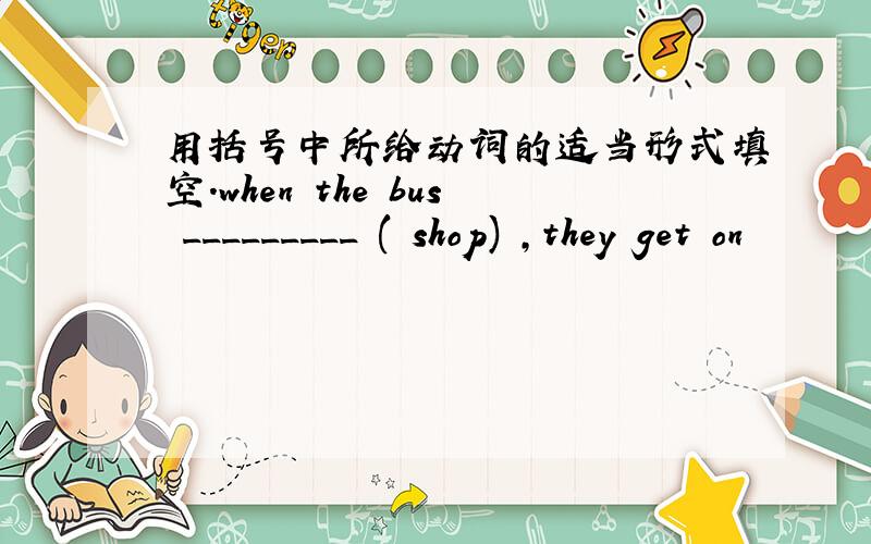 用括号中所给动词的适当形式填空.when the bus _________ ( shop) ,they get on