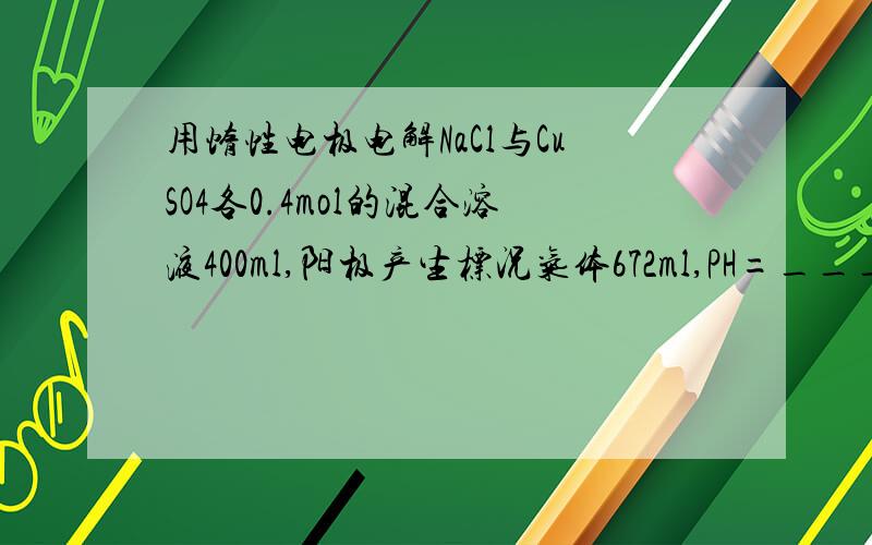 用惰性电极电解NaCl与CuSO4各0.4mol的混合溶液400ml,阳极产生标况气体672ml,PH=____