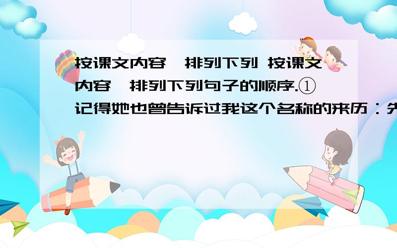 按课文内容,排列下列 按课文内容,排列下列句子的顺序.①记得她也曾告诉过我这个名称的来历：先前的先前,我家有一个女工,身