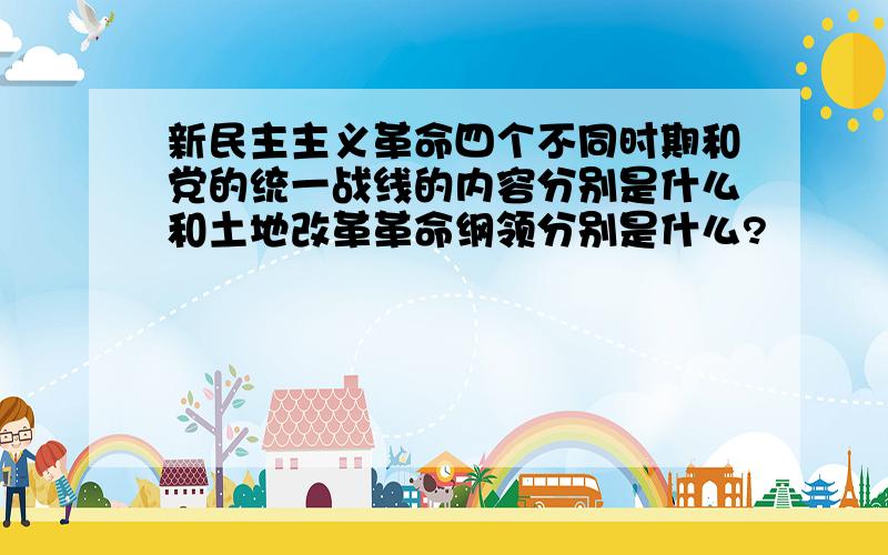 新民主主义革命四个不同时期和党的统一战线的内容分别是什么和土地改革革命纲领分别是什么?