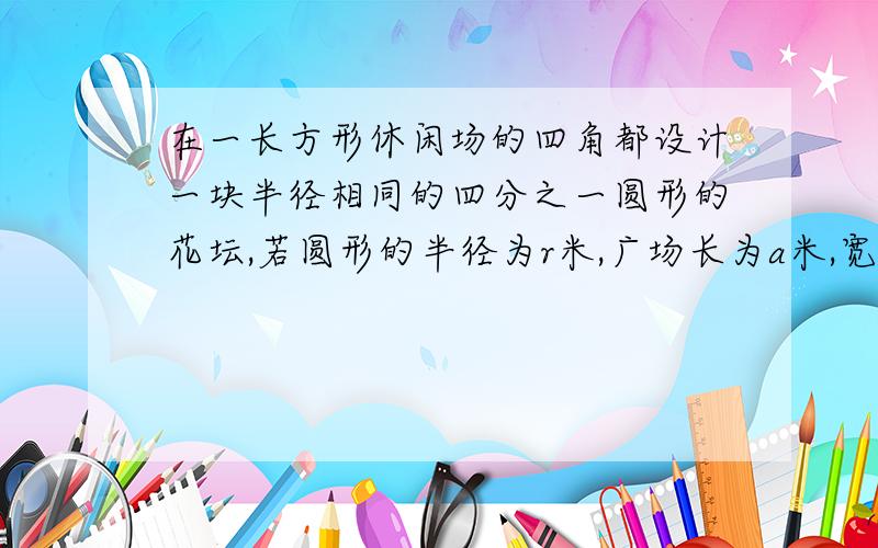 在一长方形休闲场的四角都设计一块半径相同的四分之一圆形的花坛,若圆形的半径为r米,广场长为a米,宽为b