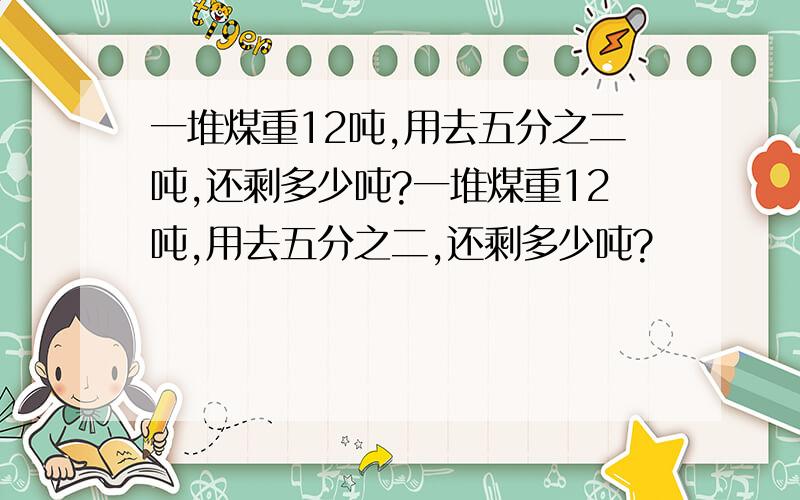 一堆煤重12吨,用去五分之二吨,还剩多少吨?一堆煤重12吨,用去五分之二,还剩多少吨?