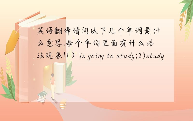 英语翻译请问以下几个单词是什么意思,每个单词里面有什么语法现象!1）is going to study;2)study