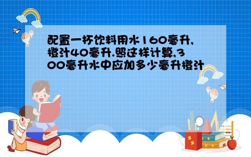 配置一杯饮料用水160毫升,橙汁40毫升.照这样计算,300毫升水中应加多少毫升橙汁