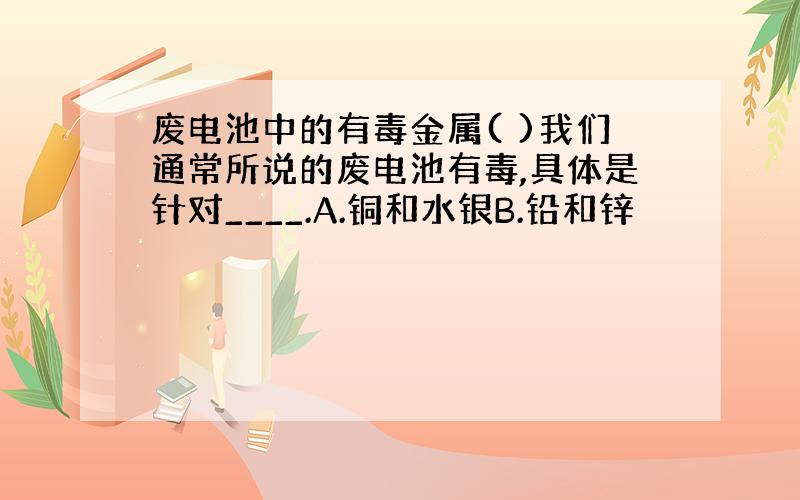 废电池中的有毒金属( )我们通常所说的废电池有毒,具体是针对____.A.铜和水银B.铅和锌