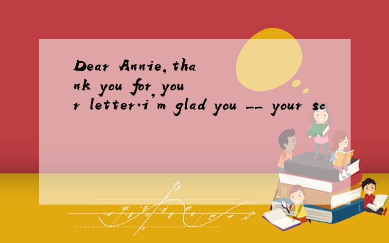 Dear Annie,thank you for your letter.i'm glad you __ your sc