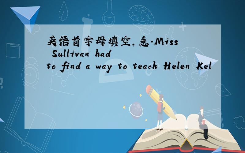 英语首字母填空,急.Miss Sullivan had to find a way to teach Helen Kel