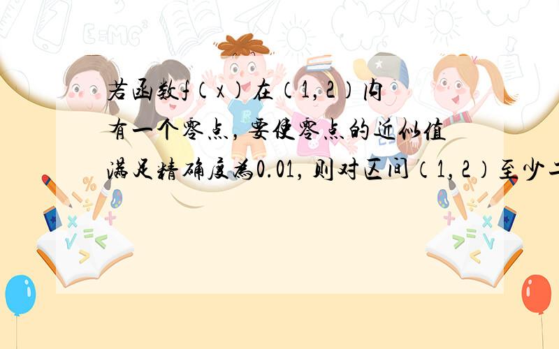 若函数f（x）在（1，2）内有一个零点，要使零点的近似值满足精确度为0.01，则对区间（1，2）至少二等分______次