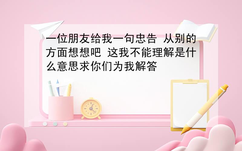 一位朋友给我一句忠告 从别的方面想想吧 这我不能理解是什么意思求你们为我解答