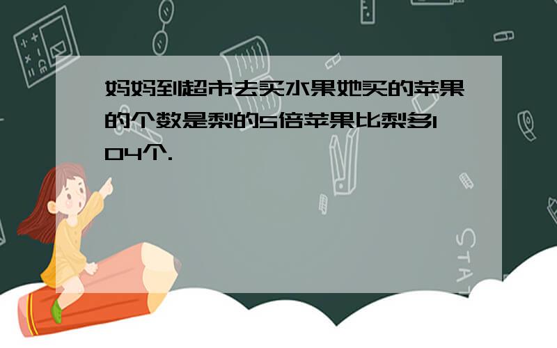 妈妈到超市去买水果她买的苹果的个数是梨的5倍苹果比梨多104个.