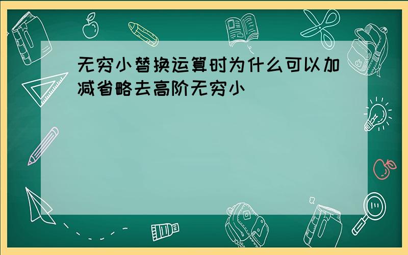 无穷小替换运算时为什么可以加减省略去高阶无穷小