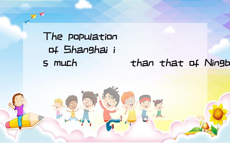 The population of Shanghai is much_____than that of Ningbo.A