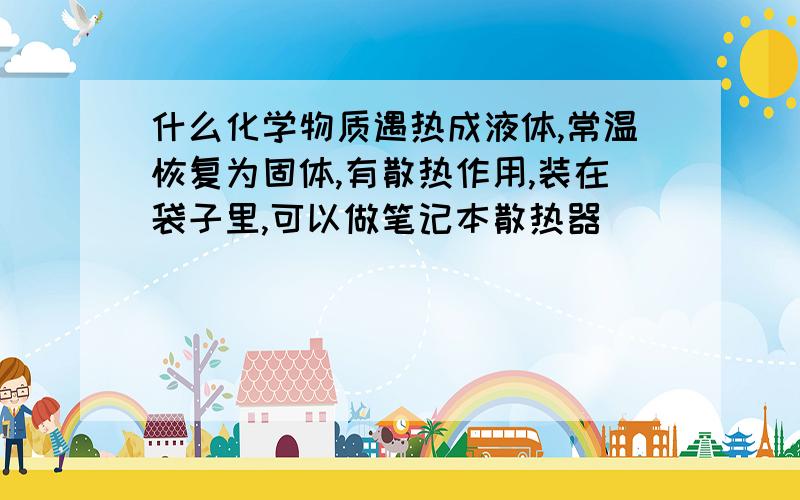 什么化学物质遇热成液体,常温恢复为固体,有散热作用,装在袋子里,可以做笔记本散热器