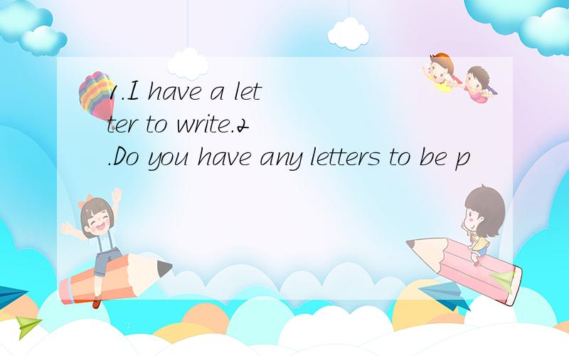 1.I have a letter to write.2.Do you have any letters to be p