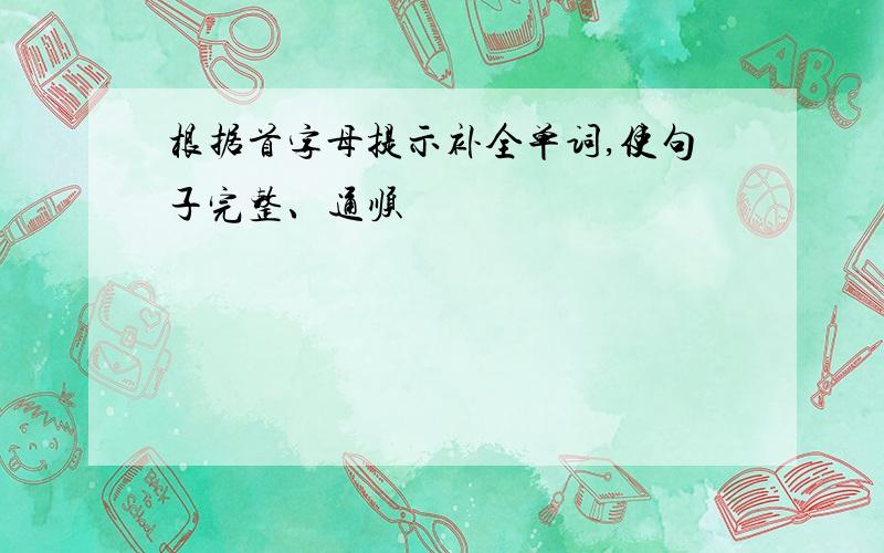 根据首字母提示补全单词,使句子完整、通顺