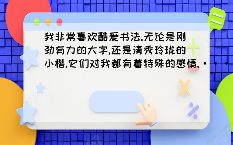 我非常喜欢酷爱书法.无论是刚劲有力的大字,还是清秀玲珑的小楷,它们对我都有着特殊的感情.·····