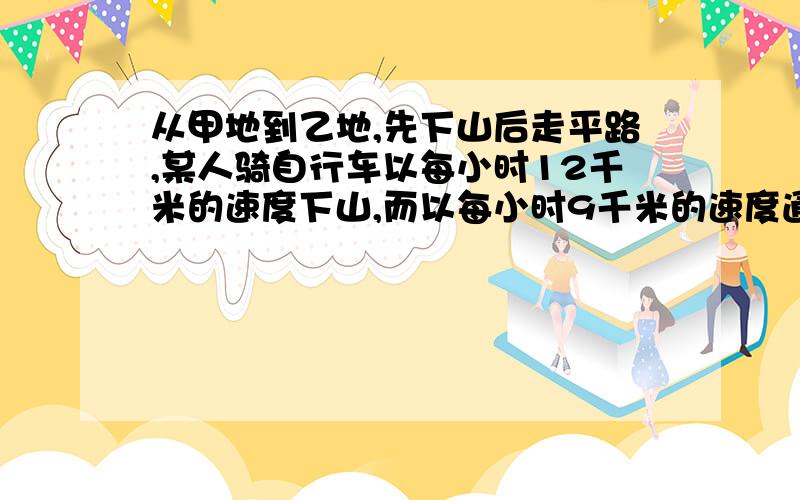 从甲地到乙地,先下山后走平路,某人骑自行车以每小时12千米的速度下山,而以每小时9千米的速度通过平路,