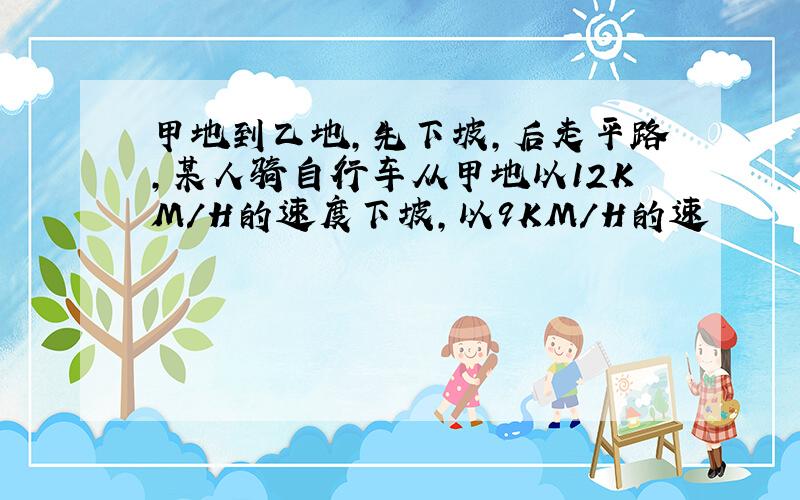 甲地到乙地,先下坡,后走平路,某人骑自行车从甲地以12KM/H的速度下坡,以9KM/H的速