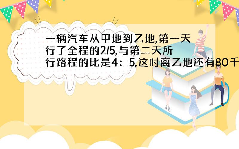 一辆汽车从甲地到乙地,第一天行了全程的2/5,与第二天所行路程的比是4：5,这时离乙地还有80千米,甲、乙