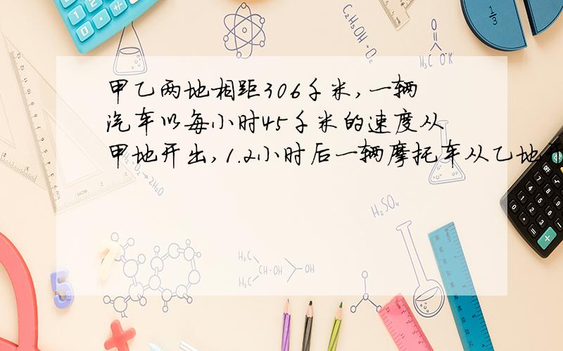 甲乙两地相距306千米,一辆汽车以每小时45千米的速度从甲地开出,1.2小时后一辆摩托车从乙地开出,经过2.4小时与汽车