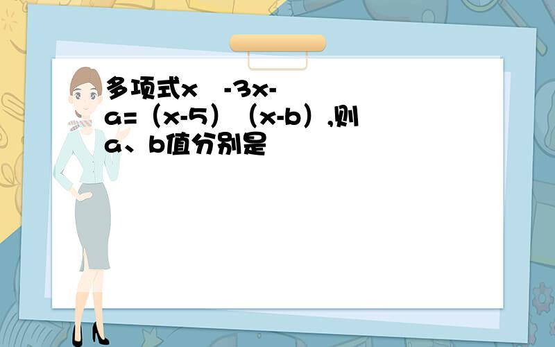 多项式x²-3x-a=（x-5）（x-b）,则a、b值分别是