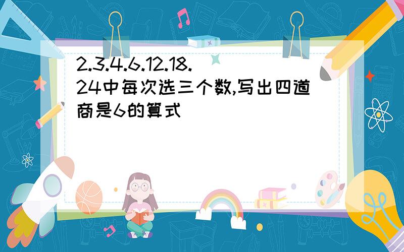 2.3.4.6.12.18.24中每次选三个数,写出四道商是6的算式