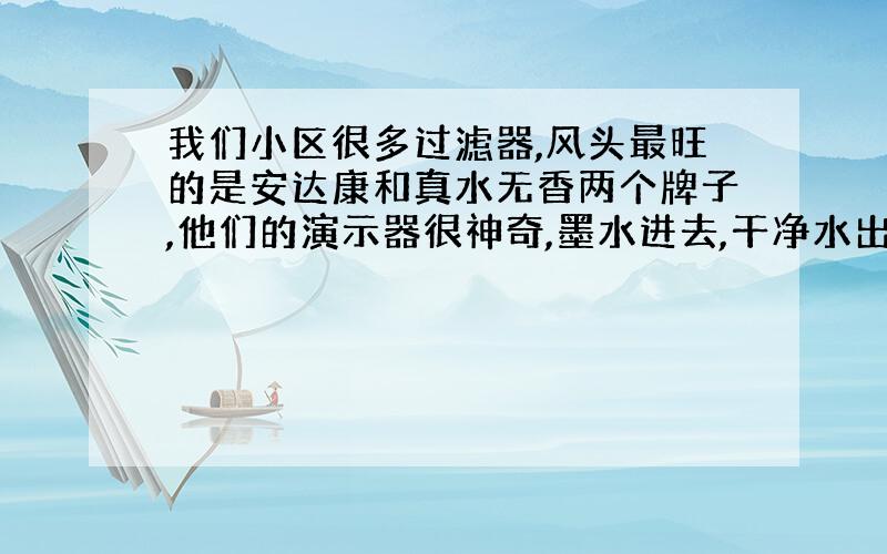 我们小区很多过滤器,风头最旺的是安达康和真水无香两个牌子,他们的演示器很神奇,墨水进去,干净水出来,很多小孩子都围着看,