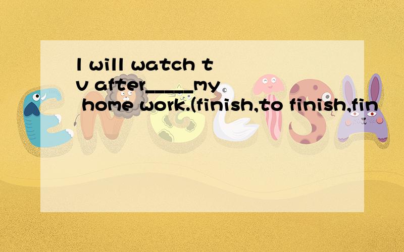 l will watch tv after_____my home work.(finish,to finish,fin