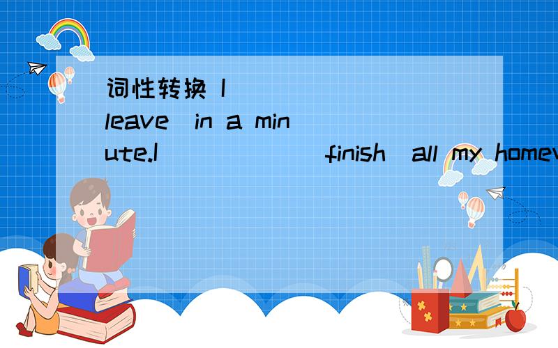 词性转换 I ______（leave）in a minute.I _____(finish)all my homewo