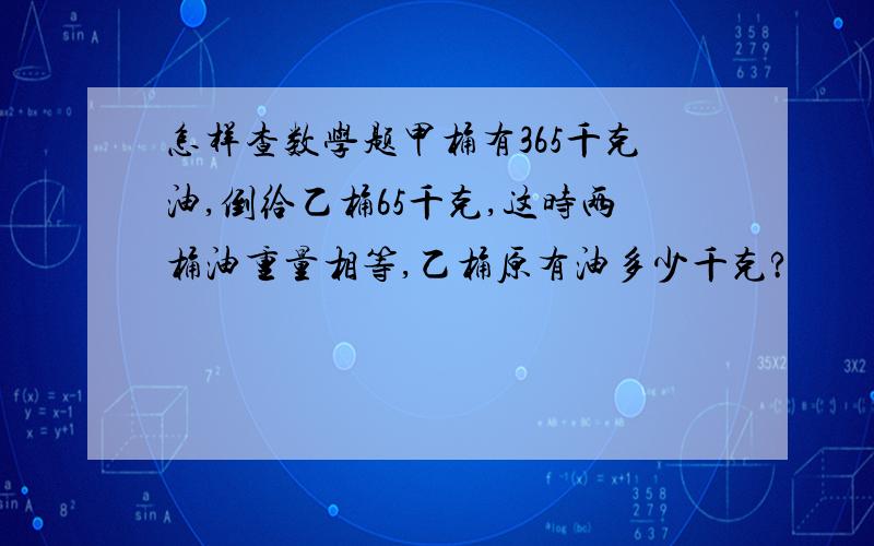 怎样查数学题甲桶有365千克油,倒给乙桶65千克,这时两桶油重量相等,乙桶原有油多少千克?