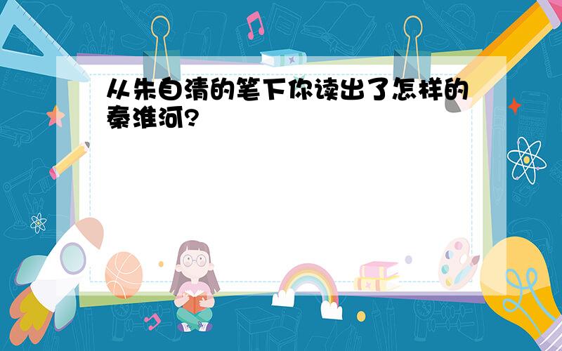 从朱自清的笔下你读出了怎样的秦淮河?