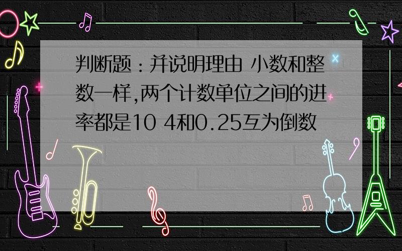 判断题：并说明理由 小数和整数一样,两个计数单位之间的进率都是10 4和0.25互为倒数