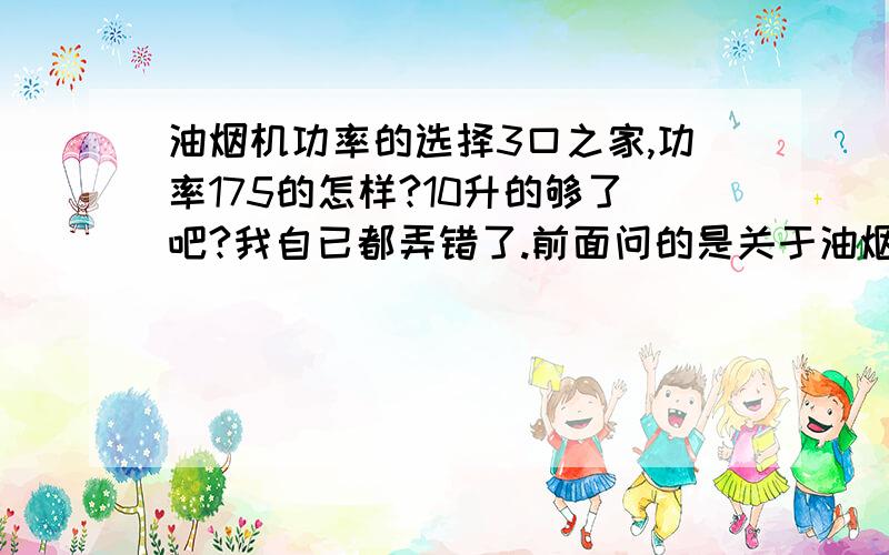 油烟机功率的选择3口之家,功率175的怎样?10升的够了吧?我自已都弄错了.前面问的是关于油烟机,后面问的是燃气热水器.