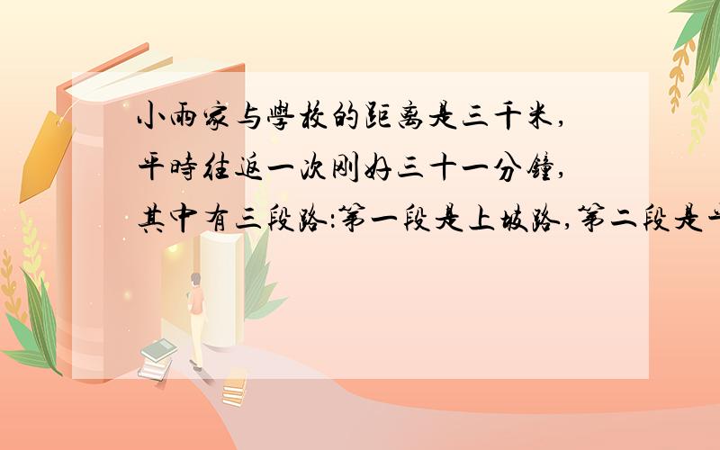 小雨家与学校的距离是三千米,平时往返一次刚好三十一分钟,其中有三段路：第一段是上坡路,第二段是平路,最后一段是下坡路,已