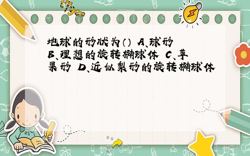 地球的形状为（） A、球形 B、理想的旋转椭球体 C、苹果形 D、近似梨形的旋转椭球体