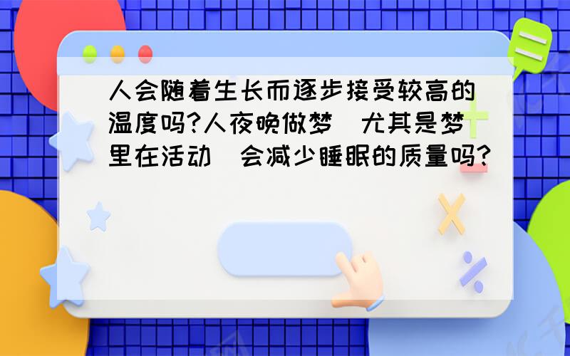 人会随着生长而逐步接受较高的温度吗?人夜晚做梦（尤其是梦里在活动）会减少睡眠的质量吗?