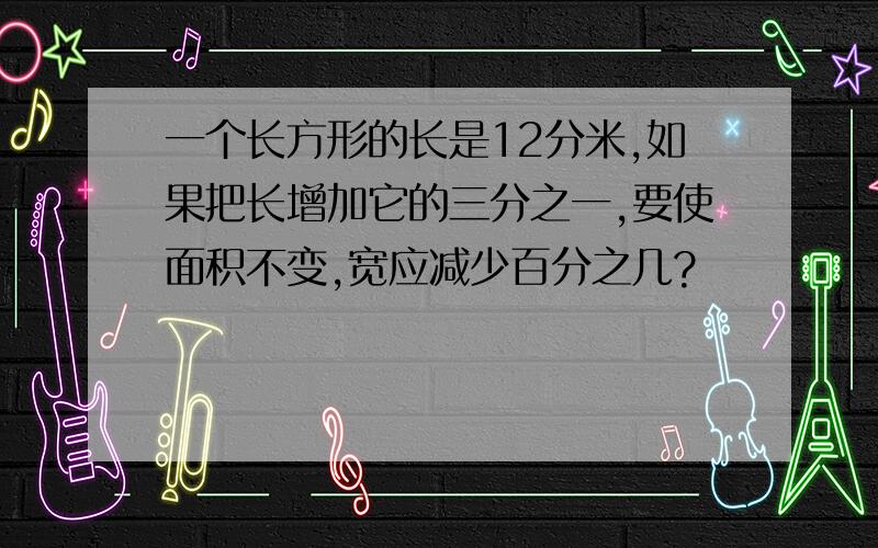 一个长方形的长是12分米,如果把长增加它的三分之一,要使面积不变,宽应减少百分之几?