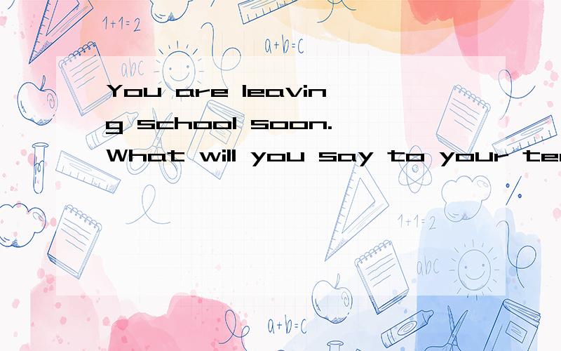 You are leaving school soon.What will you say to your teache