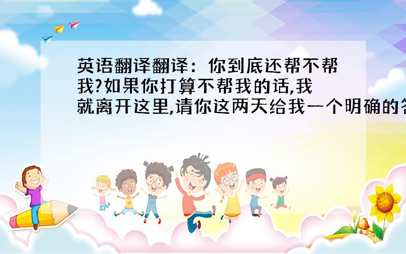 英语翻译翻译：你到底还帮不帮我?如果你打算不帮我的话,我就离开这里,请你这两天给我一个明确的答复.