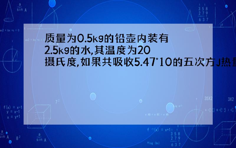 质量为0.5kg的铅壶内装有2.5kg的水,其温度为20摄氏度,如果共吸收5.47*10的五次方J热量,那么水温升高到