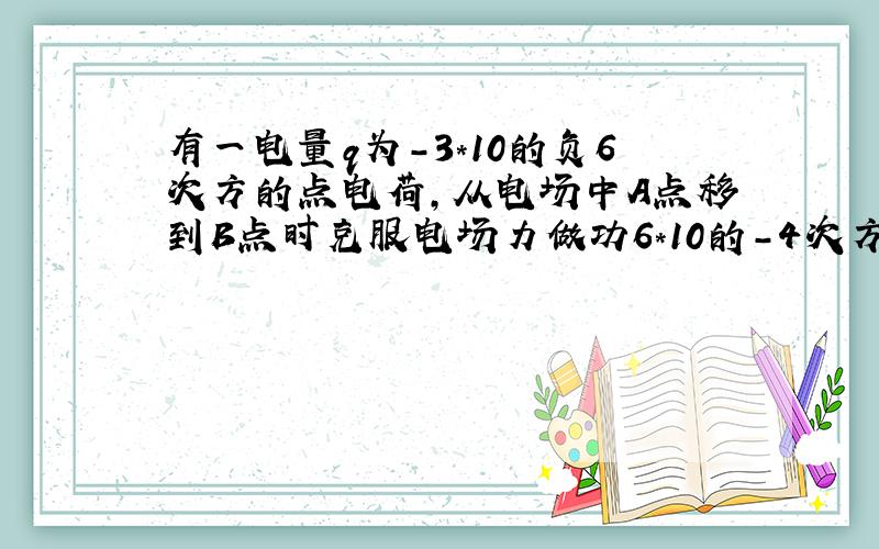 有一电量q为-3*10的负6次方的点电荷,从电场中A点移到B点时克服电场力做功6*10的-4次方J,问；