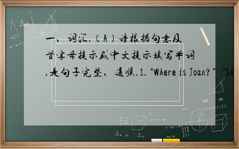 一、词汇.（A）请根据句意及首字母提示或中文提示填写单词,是句子完整、通顺.1.“Where is Joan?” “Sh