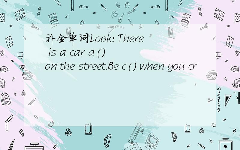 补全单词Look!There is a car a() on the street.Be c() when you cr