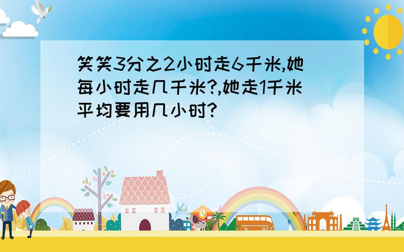 笑笑3分之2小时走6千米,她每小时走几千米?,她走1千米平均要用几小时?