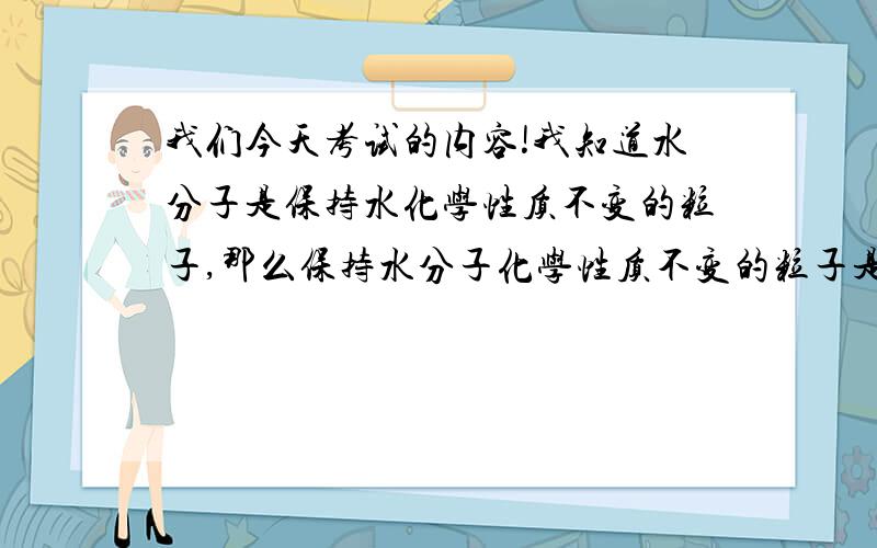 我们今天考试的内容!我知道水分子是保持水化学性质不变的粒子,那么保持水分子化学性质不变的粒子是?