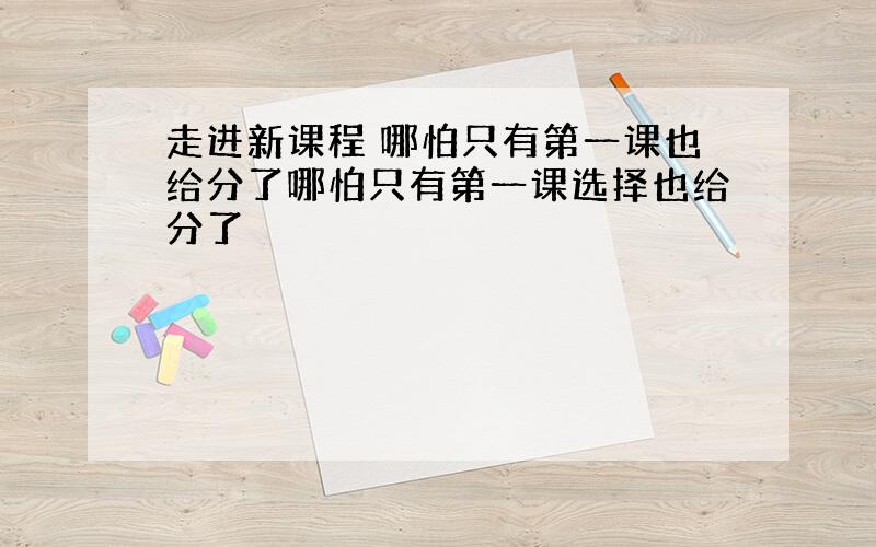 走进新课程 哪怕只有第一课也给分了哪怕只有第一课选择也给分了