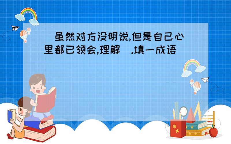 [虽然对方没明说,但是自己心里都已领会,理解].填一成语