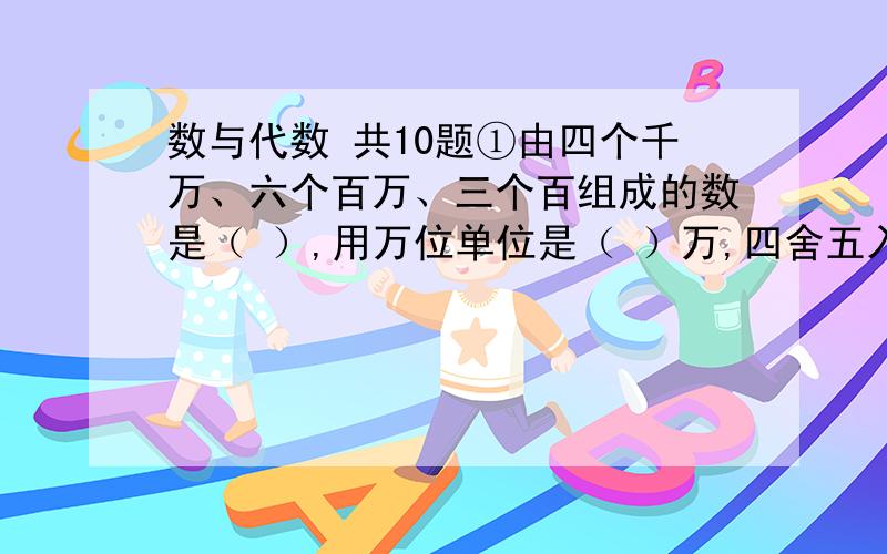 数与代数 共10题①由四个千万、六个百万、三个百组成的数是（ ）,用万位单位是（ ）万,四舍五入到万位约是（ )万.②5