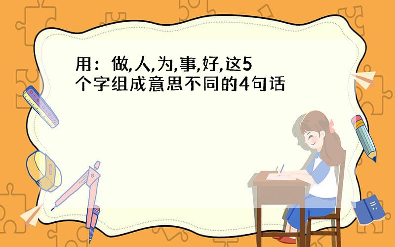 用：做,人,为,事,好,这5个字组成意思不同的4句话