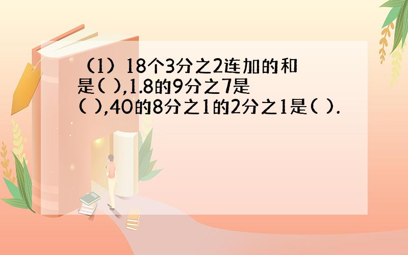 （1）18个3分之2连加的和是( ),1.8的9分之7是( ),40的8分之1的2分之1是( ).